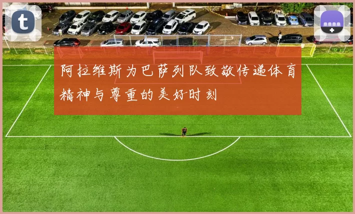 阿拉维斯为巴萨列队致敬传递体育精神与尊重的美好时刻