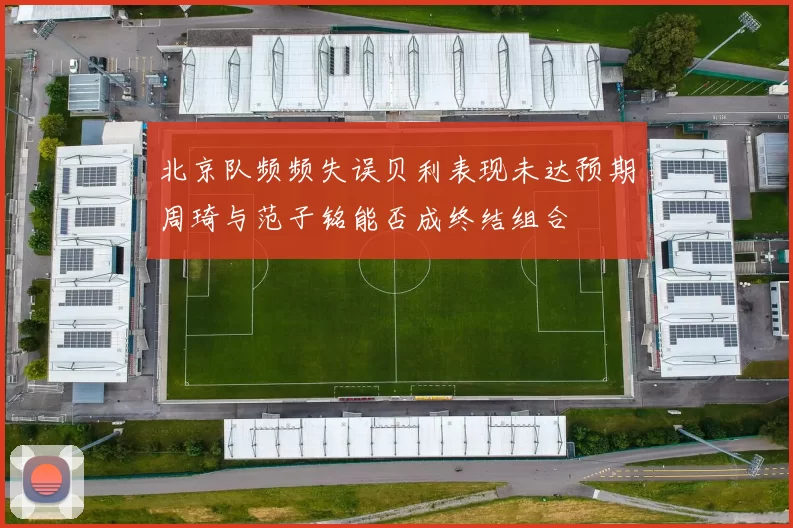 北京队频频失误贝利表现未达预期周琦与范子铭能否成终结组合