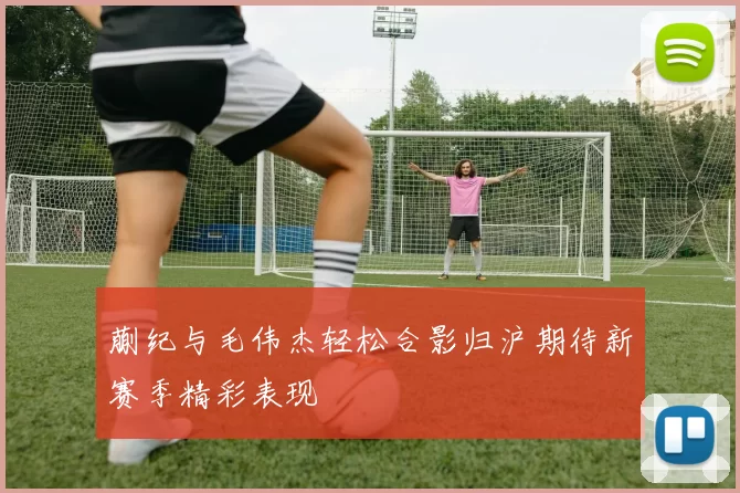 蒯纪与毛伟杰轻松合影归沪期待新赛季精彩表现