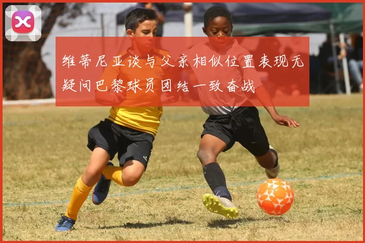 维蒂尼亚谈与父亲相似位置表现无疑问巴黎球员团结一致奋战