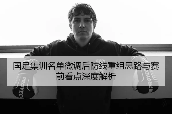 国足集训名单微调后防线重组思路与赛前看点深度解析
